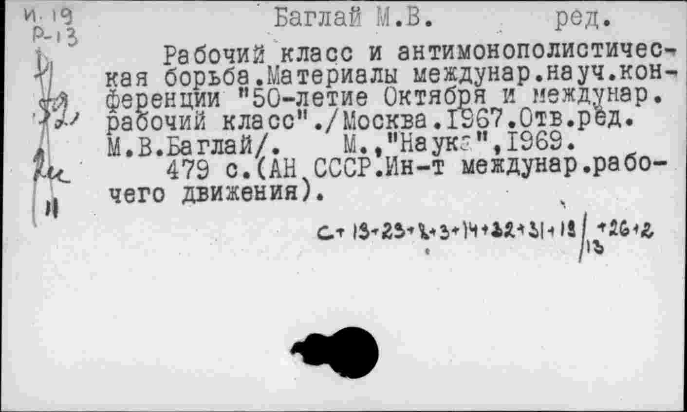 ﻿ир' Баглай М.В.	ред.
(	Рабочий класс и антимонополистичес-*
V кая борьбе.Материалы междунар.науч.кон-сг-3 ференции "50-летие Октября и междунар.
рабочий класс"./Москва.1567.Отв.ред.
*	М. В. Баглай/.	М.,"Науке",1969.
?хс 479 с.(АН СССР.Ин-т междунар.рабо-Л чего движения).
•	/I ъ